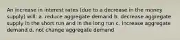 An increase in interest rates (due to a decrease in the money supply) will: a. reduce aggregate demand b. decrease aggregate supply in the short run and in the long run c. increase aggregate demand d. not change aggregate demand