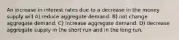 An increase in interest rates due to a decrease in the money supply will A) reduce aggregate demand. B) not change aggregate demand. C) increase aggregate demand. D) decrease aggregate supply in the short run and in the long run.