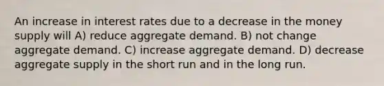 An increase in interest rates due to a decrease in the money supply will A) reduce aggregate demand. B) not change aggregate demand. C) increase aggregate demand. D) decrease aggregate supply in the short run and in the long run.