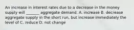 An increase in interest rates due to a decrease in the money supply will _______ aggregate demand. A. increase B. decrease aggregate supply in the short run, but increase immediately the level of C. reduce D. not change