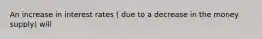 An increase in interest rates ( due to a decrease in the money supply) will