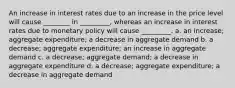 An increase in interest rates due to an increase in the price level will cause ________ in _________, whereas an increase in interest rates due to monetary policy will cause _________. a. an increase; aggregate expenditure; a decrease in aggregate demand b. a decrease; aggregate expenditure; an increase in aggregate demand c. a decrease; aggregate demand; a decrease in aggregate expenditure d. a decrease; aggregate expenditure; a decrease in aggregate demand