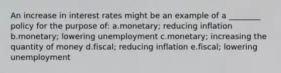 An increase in interest rates might be an example of a ________ policy for the purpose of: a.monetary; reducing inflation b.monetary; lowering unemployment c.monetary; increasing the quantity of money d.fiscal; reducing inflation e.fiscal; lowering unemployment