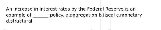 An increase in interest rates by the Federal Reserve is an example of _______ policy. a.aggregation b.fiscal c.monetary d.structural