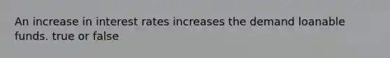 An increase in interest rates increases the demand loanable funds. true or false