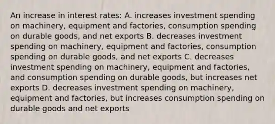 An increase in <a href='https://www.questionai.com/knowledge/kUDTXKmzs3-interest-rates' class='anchor-knowledge'>interest rates</a>: A. increases <a href='https://www.questionai.com/knowledge/k0cAkp65hU-investment-spending' class='anchor-knowledge'>investment spending</a> on machinery, equipment and factories, consumption spending on durable goods, and <a href='https://www.questionai.com/knowledge/kvvDAwfQCu-net-exports' class='anchor-knowledge'>net exports</a> B. decreases investment spending on machinery, equipment and factories, consumption spending on durable goods, and net exports C. decreases investment spending on machinery, equipment and factories, and consumption spending on durable goods, but increases net exports D. decreases investment spending on machinery, equipment and factories, but increases consumption spending on durable goods and net exports