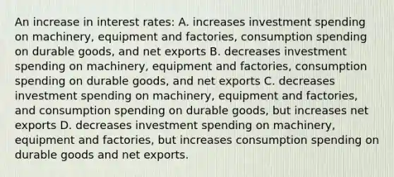 An increase in interest rates: A. increases investment spending on machinery, equipment and factories, consumption spending on durable goods, and net exports B. decreases investment spending on machinery, equipment and factories, consumption spending on durable goods, and net exports C. decreases investment spending on machinery, equipment and factories, and consumption spending on durable goods, but increases net exports D. decreases investment spending on machinery, equipment and factories, but increases consumption spending on durable goods and net exports.