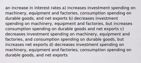 an increase in interest rates a) increases investment spending on machinery, equipment and factories, consumption spending on durable goods, and net exports b) decreases investment spending on machinery, equipment and factories, but increases consumption spending on durable goods and net exports c) decreases investment spending on machinery, equipment and factories, and consumption spending on durable goods, but increases net exports d) decreases investment spending on machinery, equipment and factories, consumption spending on durable goods, and net exports