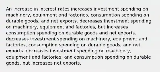 An increase in interest rates increases investment spending on machinery, equipment and factories, consumption spending on durable goods, and net exports. decreases investment spending on machinery, equipment and factories, but increases consumption spending on durable goods and net exports. decreases investment spending on machinery, equipment and factories, consumption spending on durable goods, and net exports. decreases investment spending on machinery, equipment and factories, and consumption spending on durable goods, but increases net exports.