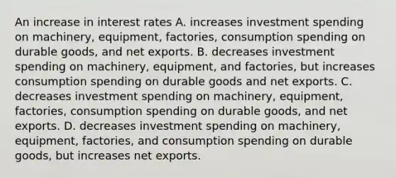 An increase in interest rates A. increases investment spending on​ machinery, equipment,​ factories, consumption spending on durable​ goods, and net exports. B. decreases investment spending on​ machinery, equipment, and​ factories, but increases consumption spending on durable goods and net exports. C. decreases investment spending on​ machinery, equipment,​ factories, consumption spending on durable​ goods, and net exports. D. decreases investment spending on​ machinery, equipment,​ factories, and consumption spending on durable​ goods, but increases net exports.