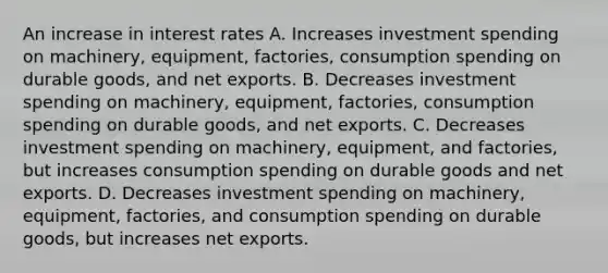 An increase in interest rates A. Increases investment spending on machinery, equipment, factories, consumption spending on durable goods, and net exports. B. Decreases investment spending on machinery, equipment, factories, consumption spending on durable goods, and net exports. C. Decreases investment spending on machinery, equipment, and factories, but increases consumption spending on durable goods and net exports. D. Decreases investment spending on machinery, equipment, factories, and consumption spending on durable goods, but increases net exports.