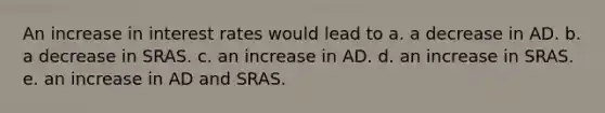 An increase in interest rates would lead to a. a decrease in AD. b. a decrease in SRAS. c. an increase in AD. d. an increase in SRAS. e. an increase in AD and SRAS.