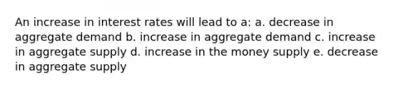 An increase in interest rates will lead to a: a. decrease in aggregate demand b. increase in aggregate demand c. increase in aggregate supply d. increase in the money supply e. decrease in aggregate supply