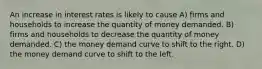 An increase in interest rates is likely to cause A) firms and households to increase the quantity of money demanded. B) firms and households to decrease the quantity of money demanded. C) the money demand curve to shift to the right. D) the money demand curve to shift to the left.