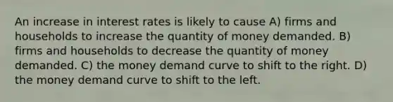 An increase in interest rates is likely to cause A) firms and households to increase the quantity of money demanded. B) firms and households to decrease the quantity of money demanded. C) the money demand curve to shift to the right. D) the money demand curve to shift to the left.