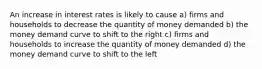 An increase in interest rates is likely to cause a) firms and households to decrease the quantity of money demanded b) the money demand curve to shift to the right c) firms and households to increase the quantity of money demanded d) the money demand curve to shift to the left