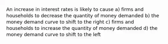 An increase in interest rates is likely to cause a) firms and households to decrease the quantity of money demanded b) the money demand curve to shift to the right c) firms and households to increase the quantity of money demanded d) the money demand curve to shift to the left