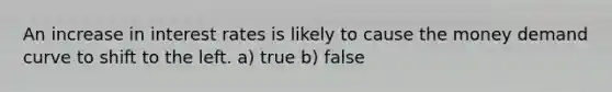 An increase in interest rates is likely to cause the money demand curve to shift to the left. a) true b) false