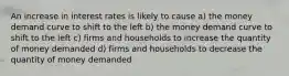 An increase in interest rates is likely to cause a) the money demand curve to shift to the left b) the money demand curve to shift to the left c) firms and households to increase the quantity of money demanded d) firms and households to decrease the quantity of money demanded