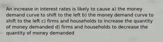 An increase in interest rates is likely to cause a) the money demand curve to shift to the left b) the money demand curve to shift to the left c) firms and households to increase the quantity of money demanded d) firms and households to decrease the quantity of money demanded