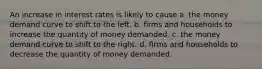 An increase in interest rates is likely to cause a. the money demand curve to shift to the left. b. firms and households to increase the quantity of money demanded. c. the money demand curve to shift to the right. d. firms and households to decrease the quantity of money demanded.