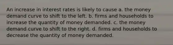 An increase in interest rates is likely to cause a. the money demand curve to shift to the left. b. firms and households to increase the quantity of money demanded. c. the money demand curve to shift to the right. d. firms and households to decrease the quantity of money demanded.