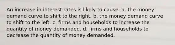 An increase in interest rates is likely to cause: a. the money demand curve to shift to the right. b. the money demand curve to shift to the left. c. firms and households to increase the quantity of money demanded. d. firms and households to decrease the quantity of money demanded.