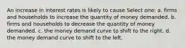 An increase in interest rates is likely to cause Select one: a. firms and households to increase the quantity of money demanded. b. firms and households to decrease the quantity of money demanded. c. the money demand curve to shift to the right. d. the money demand curve to shift to the left.