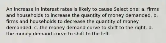 An increase in interest rates is likely to cause Select one: a. firms and households to increase the quantity of money demanded. b. firms and households to decrease the quantity of money demanded. c. the money demand curve to shift to the right. d. the money demand curve to shift to the left.