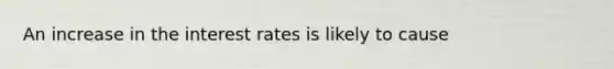 An increase in the interest rates is likely to cause