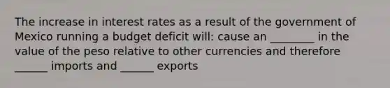 The increase in interest rates as a result of the government of Mexico running a budget deficit will: cause an ________ in the value of the peso relative to other currencies and therefore ______ imports and ______ exports