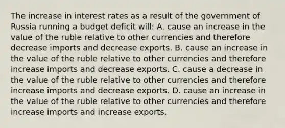 The increase in interest rates as a result of the government of Russia running a budget deficit​ will: A. cause an increase in the value of the ruble relative to other currencies and therefore decrease imports and decrease exports. B. cause an increase in the value of the ruble relative to other currencies and therefore increase imports and decrease exports. C. cause a decrease in the value of the ruble relative to other currencies and therefore increase imports and decrease exports. D. cause an increase in the value of the ruble relative to other currencies and therefore increase imports and increase exports.