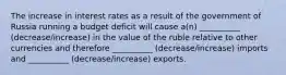 The increase in interest rates as a result of the government of Russia running a budget deficit​ will cause a(n) __________ (decrease/increase) in the value of the ruble relative to other currencies and therefore __________ (decrease/increase) imports and __________ (decrease/increase) exports.