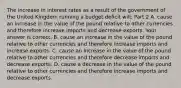 The increase in interest rates as a result of the government of the United Kingdom running a budget deficit​ will: Part 2 A. cause an increase in the value of the pound relative to other currencies and therefore increase imports and decrease exports. Your answer is correct. B. cause an increase in the value of the pound relative to other currencies and therefore increase imports and increase exports. C. cause an increase in the value of the pound relative to other currencies and therefore decrease imports and decrease exports. D. cause a decrease in the value of the pound relative to other currencies and therefore increase imports and decrease exports.