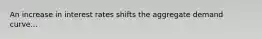 An increase in interest rates shifts the aggregate demand curve...