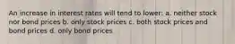 An increase in interest rates will tend to lower: a. neither stock nor bond prices b. only stock prices c. both stock prices and bond prices d. only bond prices