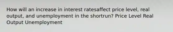 How will an increase in interest ratesaffect price level, real output, and unemployment in the shortrun? Price Level Real Output Unemployment