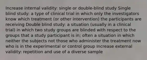 Increase internal validity: single or double-blind study Single blind study: a type of clinical trial in which only the investigators know which treatment (or other intervention) the participants are receiving Double blind study: a situation (usually in a clinical trial) in which two study groups are blinded with respect to the groups that a study participant is in; often a situation in which neither the subjects not those who administer the treatment now who is in the experimental or control group Increase external validity: repetition and use of a diverse sample