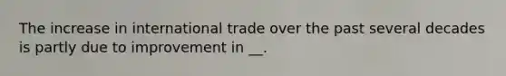 The increase in international trade over the past several decades is partly due to improvement in __.