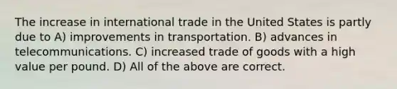 The increase in international trade in the United States is partly due to A) <a href='https://www.questionai.com/knowledge/k9i1ZTxcVK-improvements-in-transportation' class='anchor-knowledge'>improvements in transportation</a>. B) advances in telecommunications. C) increased trade of goods with a high value per pound. D) All of the above are correct.