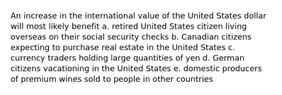 An increase in the international value of the United States dollar will most likely benefit a. retired United States citizen living overseas on their social security checks b. Canadian citizens expecting to purchase real estate in the United States c. currency traders holding large quantities of yen d. German citizens vacationing in the United States e. domestic producers of premium wines sold to people in other countries