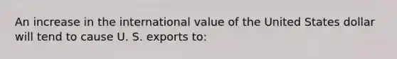 An increase in the international value of the United States dollar will tend to cause U. S. exports to: