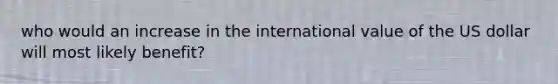 who would an increase in the international value of the US dollar will most likely benefit?