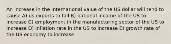 An increase in the international value of the US dollar will tend to cause A) us exports to fall B) national income of the US to increase C) employment in the manufacturing sector of the US to increase D) inflation rate in the US to increase E) growth rate of the US economy to increase