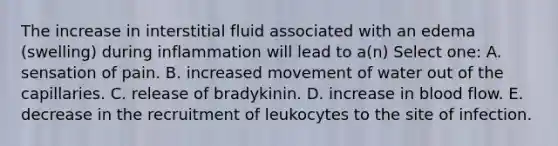 The increase in interstitial fluid associated with an edema (swelling) during inflammation will lead to a(n) Select one: A. sensation of pain. B. increased movement of water out of the capillaries. C. release of bradykinin. D. increase in blood flow. E. decrease in the recruitment of leukocytes to the site of infection.