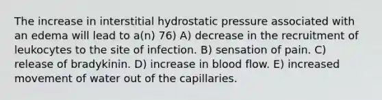 The increase in interstitial hydrostatic pressure associated with an edema will lead to a(n) 76) A) decrease in the recruitment of leukocytes to the site of infection. B) sensation of pain. C) release of bradykinin. D) increase in blood flow. E) increased movement of water out of the capillaries.