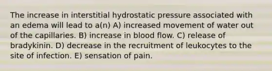 The increase in interstitial hydrostatic pressure associated with an edema will lead to a(n) A) increased movement of water out of the capillaries. B) increase in blood flow. C) release of bradykinin. D) decrease in the recruitment of leukocytes to the site of infection. E) sensation of pain.