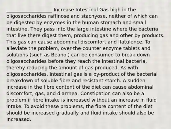 ___________________ Increase Intestinal Gas high in the oligosaccharides raffinose and stachyose, neither of which can be digested by enzymes in the human stomach and small intestine. They pass into the large intestine where the bacteria that live there digest them, producing gas and other by-products. This gas can cause abdominal discomfort and flatulence. To alleviate the problem, over-the-counter enzyme tablets and solutions (such as Beano.) can be consumed to break down oligosaccharides before they reach the intestinal bacteria, thereby reducing the amount of gas produced. As with oligosaccharides, intestinal gas is a by-product of the bacterial breakdown of soluble fibre and resistant starch. A sudden increase in the fibre content of the diet can cause abdominal discomfort, gas, and diarrhea. Constipation can also be a problem if fibre intake is increased without an increase in fluid intake. To avoid these problems, the fibre content of the diet should be increased gradually and fluid intake should also be increased.