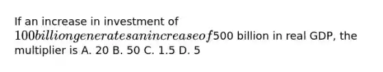 If an increase in investment of 100 billion generates an increase of500 billion in real GDP, the multiplier is A. 20 B. 50 C. 1.5 D. 5