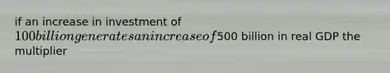 if an increase in investment of 100 billion generates an increase of500 billion in real GDP the multiplier